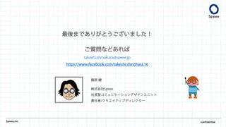 Speee,inc. confidential
篠原 健
株式会社Speee
社長室コミュニケーションデザインユニット
責任者/クリエイティブディレクター
最後までありがとうございました！
ご質問などあれば
takeshi.shinohara@speee.jp
https://www.facebook.com/takeshi.shinohara.16
 