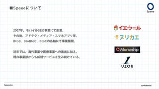2007年、モバイルSEO事業にて創業。
その後、アドテク・メディア・スマホアプリ等、
BtoB、BtoBtoC、BtoCの各軸にて事業展開。
近年では、海外事業や医療事業への進出に加え、
既存事業部からも新規サービスを生み続けている。
Speee,inc. confidential
■Speeeについて
 