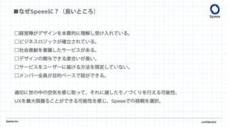 ■なぜSpeeeに？（良いところ）
Speee,inc. confidential
□経営陣がデザインを本質的に理解し受け入れている。
□ビジネスロジックが確立されている。
□社会貢献を意識したサービスがある。
□デザインの関与できる度合いが高い。
□サービスをユーザーに届ける方法を限定していない。
□メンバー全員が目的ベースで話ができる。
適切に世の中の空気を感じ取って、それに適したモノづくりを行える可能性、
UXを最大限握ることができる可能性を感じ、Speeeでの挑戦を選択。
 