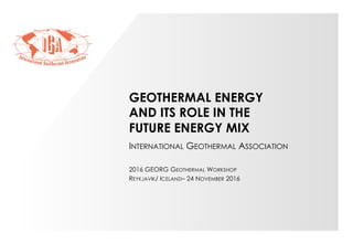 GEOTHERMAL ENERGY
AND ITS ROLE IN THE
FUTURE ENERGY MIX
INTERNATIONAL GEOTHERMAL ASSOCIATION
2016 GEORG GEOTHERMAL WORKSHOP
REYKJAVIK/ ICELAND– 24 NOVEMBER 2016
 