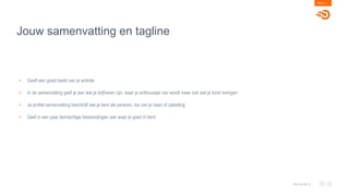 Jouw samenvatting en tagline
PAGE 21
www.goals.nl
• Geeft een goed beeld van je ambitie
• In de samenvatting geef je aan wat je drijfveren zijn, waar je enthousiast van wordt maar ook wat je komt brengen
• Je profiel samenvatting beschrijft wie je bent als persoon, los van je baan of opleiding
• Geef in een paar kernachtige bewoordingen aan waar je goed in bent
 