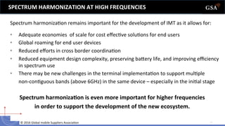 ©	
  2016	
  Global	
  mobile	
  Suppliers	
  Associa6on	
  	
   11	
  
•  Adequate	
  economies	
  	
  of	
  scale	
  for	
  cost	
  eﬀec6ve	
  solu6ons	
  for	
  end	
  users	
  
•  Global	
  roaming	
  for	
  end	
  user	
  devices	
  
•  Reduced	
  eﬀorts	
  in	
  cross	
  border	
  coordina6on	
  
•  Reduced	
  equipment	
  design	
  complexity,	
  preserving	
  baoery	
  life,	
  and	
  improving	
  eﬃciency	
  
in	
  spectrum	
  use	
  	
  
•  There	
  may	
  be	
  new	
  challenges	
  in	
  the	
  terminal	
  implementa6on	
  to	
  support	
  mul6ple	
  
	
  non-­‐con6guous	
  bands	
  (above	
  6GHz)	
  in	
  the	
  same	
  device	
  –	
  especially	
  in	
  the	
  ini6al	
  stage	
  	
  
SPECTRUM	
  HARMONIZATION	
  AT	
  HIGH	
  FREQUENCIES	
  
Spectrum	
  harmoniza6on	
  remains	
  important	
  for	
  the	
  development	
  of	
  IMT	
  as	
  it	
  allows	
  for:	
  	
  
	
  
Spectrum	
  harmonizaLon	
  is	
  even	
  more	
  important	
  for	
  higher	
  frequencies	
  
in	
  order	
  to	
  support	
  the	
  development	
  of	
  the	
  new	
  ecosystem.	
  
 