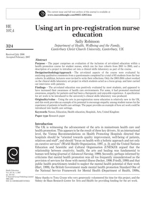 Using art in pre-registration nurse
education
Sally Robinson
Department of Health, Wellbeing and the Family,
Canterbury Christ Church University, Canterbury, UK
Abstract
Purpose – The paper comprises an evaluation of the inclusion of art-related education within a
health promotion course for student nurses, which ran for four cohorts from 2001 to 2005, and a
description of a project to introduce art into a clinical skills laboratory as part of the course.
Design/methodology/approach – The art-related aspects of the course were evaluated by
analysing qualitative comments from a questionnaire completed by a total of 83 students from the four
cohorts. In addition, lecturers were invited to write their reﬂections. Only the 2003-2004 cohort worked
on the clinical skills laboratory art project in which students acted as a focus group, and later carried
out interviews with patients.
Findings – The art-related education was positively evaluated by most students, and appeared to
have increased their awareness of health care environments. For some, it had promoted emotional
awareness, empathy for patients and had been a therapeutic and enjoyable experience. A speciﬁcation
for art work to be introduced to the university’s clinical skills laboratory was produced.
Originality/value – Using the arts in pre-registration nurse education is relatively new in the UK,
and this work provides an example of its potential to encourage empathy among student nurses for the
experience of patients in health care settings. The paper provides an example of how art work could be
introduced into health care settings.
Keywords Nurses, Education, Health education, Hospitals, Arts, United Kingdom
Paper type Research paper
Introduction
The UK is witnessing the advancement of the arts in mainstream health care and
health promotion. This appears to be the result of three key drivers. At an international
level, the Vienna Recommendations on Health Promoting Hospitals directed that
hospitals should be “oriented towards quality improvement, well-being of patients,
relatives and staff”, and should “focus on health with a holistic approach and not only
on curative services” (World Health Organization, 1997, p. 2); and the United Nations
Education and Scientiﬁc and Cultural Organisation (UNESCO) argued that the
relationship between creativity, health, the arts and healing was fundamental to
human well being (Journal of Advanced Nursing, 1999). Secondly, perhaps informed by
criticisms that mental health promotion was all too frequently misunderstood as the
provision of services for those with mental illness (Secker, 1998; Friedli, 1999) and that
public health practitioners tended to neglect the mental health potential of their work
(Hart, 1999), the British Government made mental health promotion Standard One of
the National Service Framework for Mental Health (Department of Health, 1999a,
The current issue and full text archive of this journal is available at
www.emeraldinsight.com/0965-4283.htm
Many thanks to Tony Crosse who very generously volunteered his time for this project, and the
Sidney de Haan Research Centre for Arts and Health for providing funding for the art work.
HE
107,4
324
Received July 2006
Accepted February 2007
Health Education
Vol. 107 No. 4, 2007
pp. 324-342
q Emerald Group Publishing Limited
0965-4283
DOI 10.1108/09654280710759241
 
