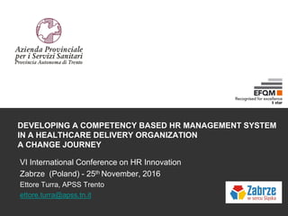 DEVELOPING A COMPETENCY BASED HR MANAGEMENT SYSTEM
IN A HEALTHCARE DELIVERY ORGANIZATION
A CHANGE JOURNEY
VI International Conference on HR Innovation
Zabrze (Poland) - 25th November, 2016
Ettore Turra, APSS Trento
ettore.turra@apss.tn.it
 