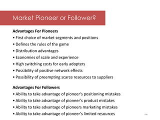 McGraw-Hill/Irwin © 2006 The McGraw-Hill Companies, Inc. All rights reserved.
Market Pioneer or Follower?
Advantages For Pioneers
• First choice of market segments and positions
• Defines the rules of the game
• Distribution advantages
• Economies of scale and experience
• High switching costs for early adopters
• Possibility of positive network effects
• Possibility of preempting scarce resources to suppliers
Advantages For Followers
• Ability to take advantage of pioneer’s positioning mistakes
• Ability to take advantage of pioneer’s product mistakes
• Ability to take advantage of pioneers marketing mistakes
• Ability to take advantage of pioneer’s limited resources 1-4
 