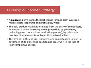 McGraw-Hill/Irwin © 2006 The McGraw-Hill Companies, Inc. All rights reserved.
Pursuing a Pioneer Strategy
• A pioneering firm stands the best chance for long-term success in
market-share leadership and profitability when:
•The new product-market is insulated from the entry of competitors,
at least for a while, by strong patent protection, by proprietary
technology (such as a unique production process), by substantial
investment requirements, or by positive network effects.
•The firm has sufficient size, resources, and competencies to take full
advantage of its pioneering position and preserve it in the face of
later competitive entries.
1-5
 