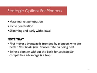 McGraw-Hill/Irwin © 2006 The McGraw-Hill Companies, Inc. All rights reserved.
Strategic Options For Pioneers
•Mass-market penetration
•Niche penetration
•Skimming and early withdrawal
NOTE THAT
• First mover advantage is trumped by pioneers who are
better. Best beats first. Concentrate on being best.
• Being a pioneer without the basis for sustainable
competitive advantage is a trap!
• around Exhibit 8.9.
1-6
 