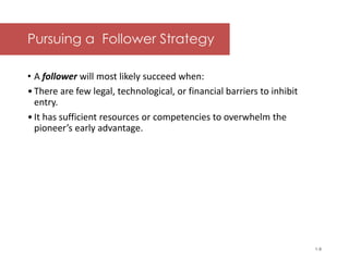 McGraw-Hill/Irwin © 2006 The McGraw-Hill Companies, Inc. All rights reserved.
Pursuing a Follower Strategy
• A follower will most likely succeed when:
•There are few legal, technological, or financial barriers to inhibit
entry.
•It has sufficient resources or competencies to overwhelm the
pioneer’s early advantage.
1-8
 
