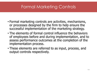 McGraw-Hill/Irwin © 2006 The McGraw-Hill Companies, Inc. All rights reserved.
Formal Marketing Controls
• Formal marketing controls are activities, mechanisms,
or processes designed by the firm to help ensure the
successful implementation of the marketing strategy.
• The elements of formal control influence the behaviors
of employees before and during implementation, and to
assess performance outcomes at the completion of the
implementation process.
• These elements are referred to as input, process, and
output controls respectively.
1-8
 