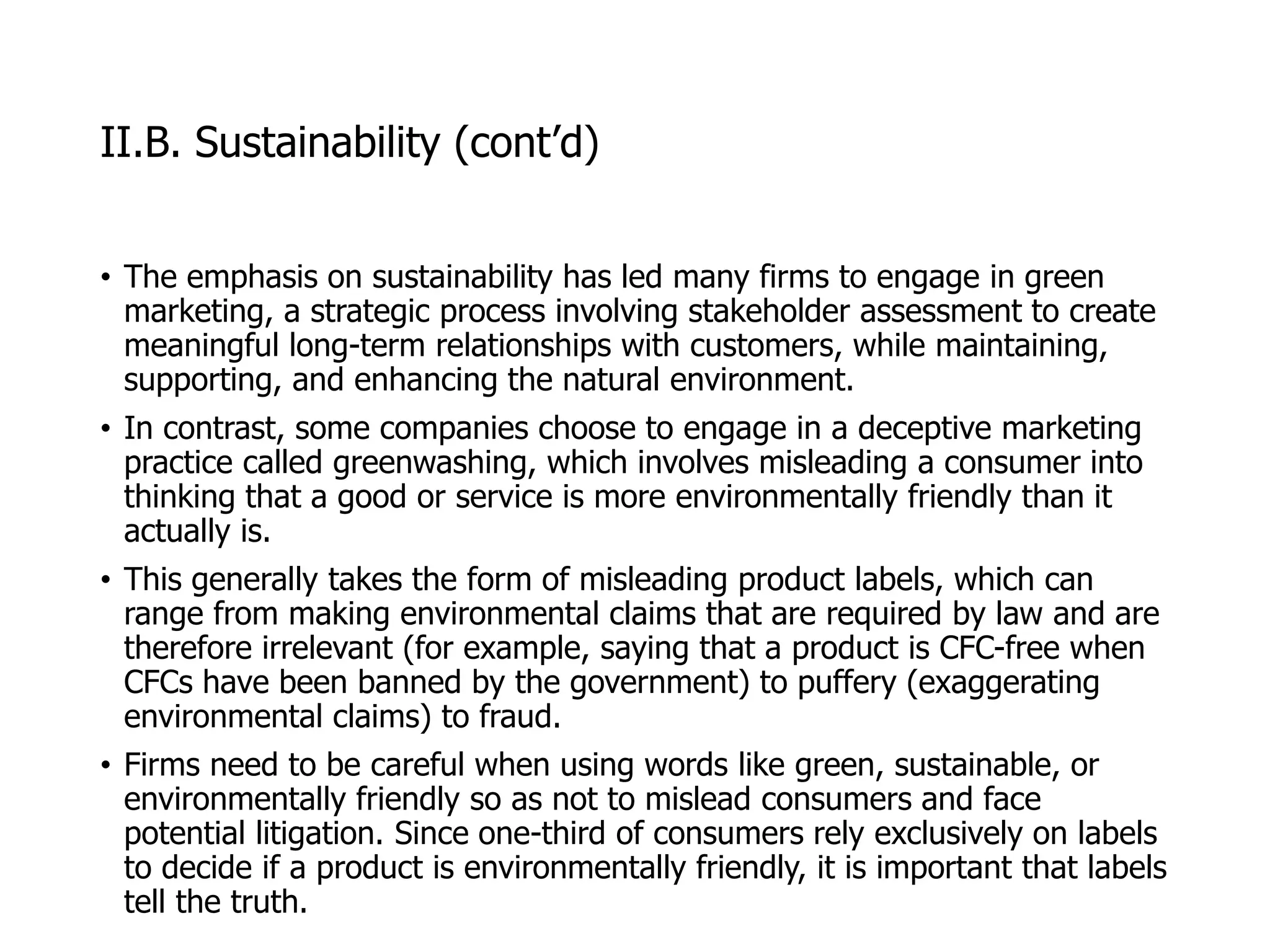 McGraw-Hill/Irwin © 2006 The McGraw-Hill Companies, Inc. All rights reserved.
II.B. Sustainability (cont’d)
• The emphasis on sustainability has led many firms to engage in green
marketing, a strategic process involving stakeholder assessment to create
meaningful long-term relationships with customers, while maintaining,
supporting, and enhancing the natural environment.
• In contrast, some companies choose to engage in a deceptive marketing
practice called greenwashing, which involves misleading a consumer into
thinking that a good or service is more environmentally friendly than it
actually is.
• This generally takes the form of misleading product labels, which can
range from making environmental claims that are required by law and are
therefore irrelevant (for example, saying that a product is CFC-free when
CFCs have been banned by the government) to puffery (exaggerating
environmental claims) to fraud.
• Firms need to be careful when using words like green, sustainable, or
environmentally friendly so as not to mislead consumers and face
potential litigation. Since one-third of consumers rely exclusively on labels
to decide if a product is environmentally friendly, it is important that labels
tell the truth.
 