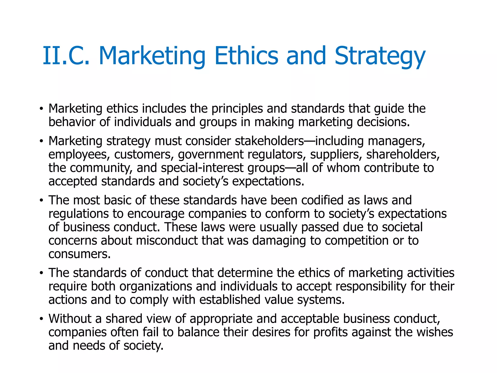 McGraw-Hill/Irwin © 2006 The McGraw-Hill Companies, Inc. All rights reserved.
II.C. Marketing Ethics and Strategy
• Marketing ethics includes the principles and standards that guide the
behavior of individuals and groups in making marketing decisions.
• Marketing strategy must consider stakeholders—including managers,
employees, customers, government regulators, suppliers, shareholders,
the community, and special-interest groups—all of whom contribute to
accepted standards and society’s expectations.
• The most basic of these standards have been codified as laws and
regulations to encourage companies to conform to society’s expectations
of business conduct. These laws were usually passed due to societal
concerns about misconduct that was damaging to competition or to
consumers.
• The standards of conduct that determine the ethics of marketing activities
require both organizations and individuals to accept responsibility for their
actions and to comply with established value systems.
• Without a shared view of appropriate and acceptable business conduct,
companies often fail to balance their desires for profits against the wishes
and needs of society.
 