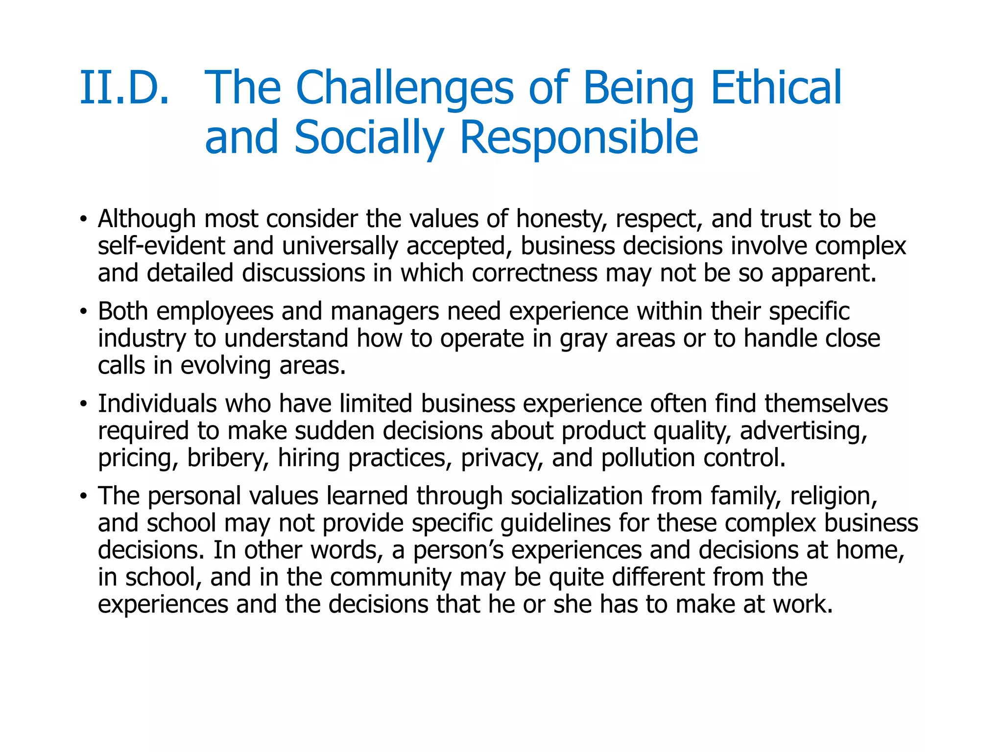 McGraw-Hill/Irwin © 2006 The McGraw-Hill Companies, Inc. All rights reserved.
II.D. The Challenges of Being Ethical
and Socially Responsible
• Although most consider the values of honesty, respect, and trust to be
self-evident and universally accepted, business decisions involve complex
and detailed discussions in which correctness may not be so apparent.
• Both employees and managers need experience within their specific
industry to understand how to operate in gray areas or to handle close
calls in evolving areas.
• Individuals who have limited business experience often find themselves
required to make sudden decisions about product quality, advertising,
pricing, bribery, hiring practices, privacy, and pollution control.
• The personal values learned through socialization from family, religion,
and school may not provide specific guidelines for these complex business
decisions. In other words, a person’s experiences and decisions at home,
in school, and in the community may be quite different from the
experiences and the decisions that he or she has to make at work.
 