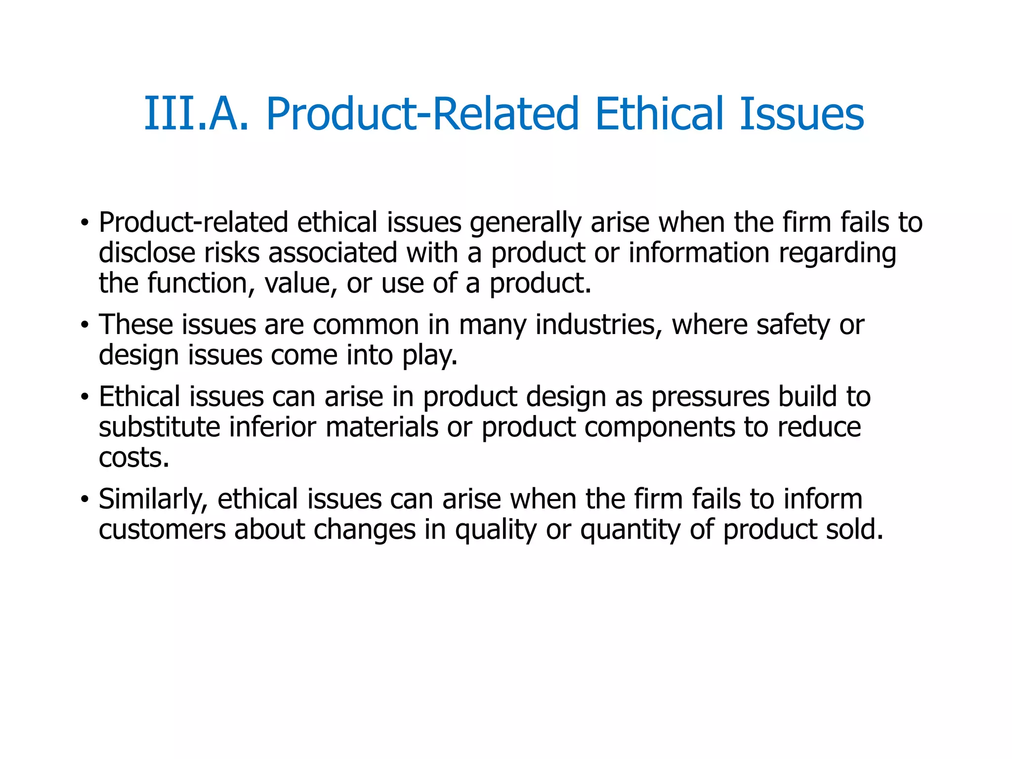 McGraw-Hill/Irwin © 2006 The McGraw-Hill Companies, Inc. All rights reserved.
III.A. Product-Related Ethical Issues
• Product-related ethical issues generally arise when the firm fails to
disclose risks associated with a product or information regarding
the function, value, or use of a product.
• These issues are common in many industries, where safety or
design issues come into play.
• Ethical issues can arise in product design as pressures build to
substitute inferior materials or product components to reduce
costs.
• Similarly, ethical issues can arise when the firm fails to inform
customers about changes in quality or quantity of product sold.
 