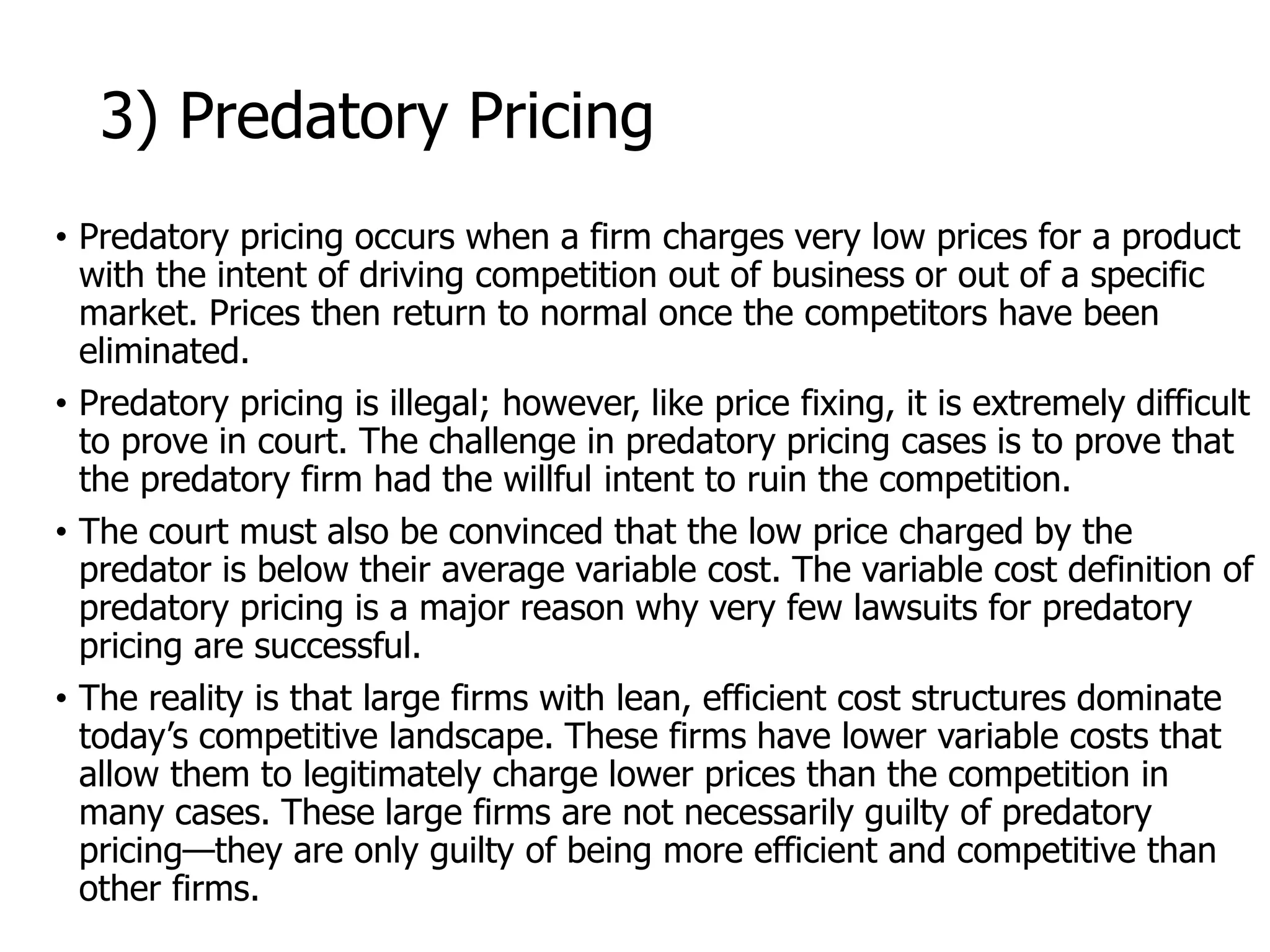 McGraw-Hill/Irwin © 2006 The McGraw-Hill Companies, Inc. All rights reserved.
3) Predatory Pricing
• Predatory pricing occurs when a firm charges very low prices for a product
with the intent of driving competition out of business or out of a specific
market. Prices then return to normal once the competitors have been
eliminated.
• Predatory pricing is illegal; however, like price fixing, it is extremely difficult
to prove in court. The challenge in predatory pricing cases is to prove that
the predatory firm had the willful intent to ruin the competition.
• The court must also be convinced that the low price charged by the
predator is below their average variable cost. The variable cost definition of
predatory pricing is a major reason why very few lawsuits for predatory
pricing are successful.
• The reality is that large firms with lean, efficient cost structures dominate
today’s competitive landscape. These firms have lower variable costs that
allow them to legitimately charge lower prices than the competition in
many cases. These large firms are not necessarily guilty of predatory
pricing—they are only guilty of being more efficient and competitive than
other firms.
 