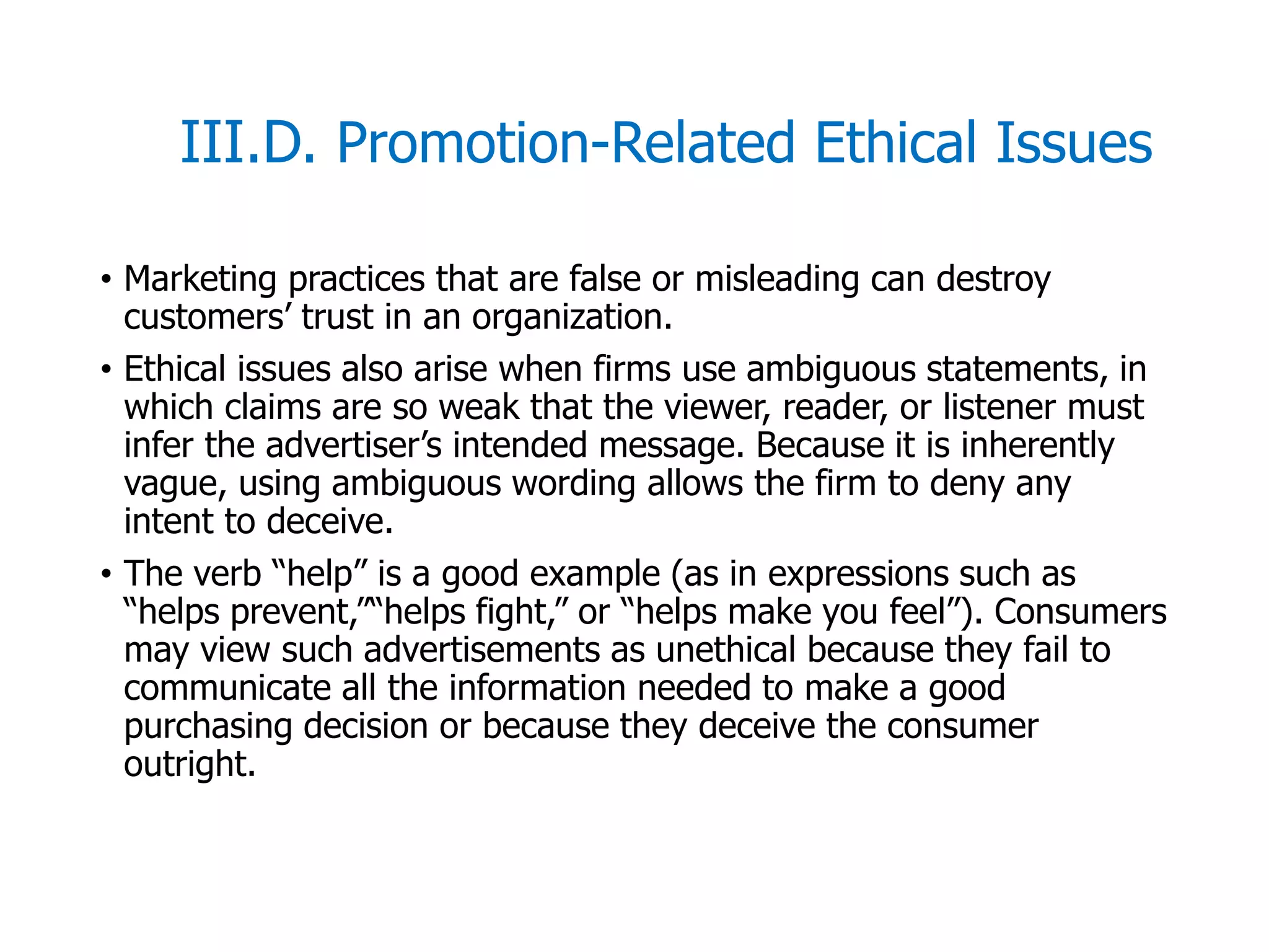 McGraw-Hill/Irwin © 2006 The McGraw-Hill Companies, Inc. All rights reserved.
III.D. Promotion-Related Ethical Issues
• Marketing practices that are false or misleading can destroy
customers’ trust in an organization.
• Ethical issues also arise when firms use ambiguous statements, in
which claims are so weak that the viewer, reader, or listener must
infer the advertiser’s intended message. Because it is inherently
vague, using ambiguous wording allows the firm to deny any
intent to deceive.
• The verb “help” is a good example (as in expressions such as
“helps prevent,”“helps fight,” or “helps make you feel”). Consumers
may view such advertisements as unethical because they fail to
communicate all the information needed to make a good
purchasing decision or because they deceive the consumer
outright.
 