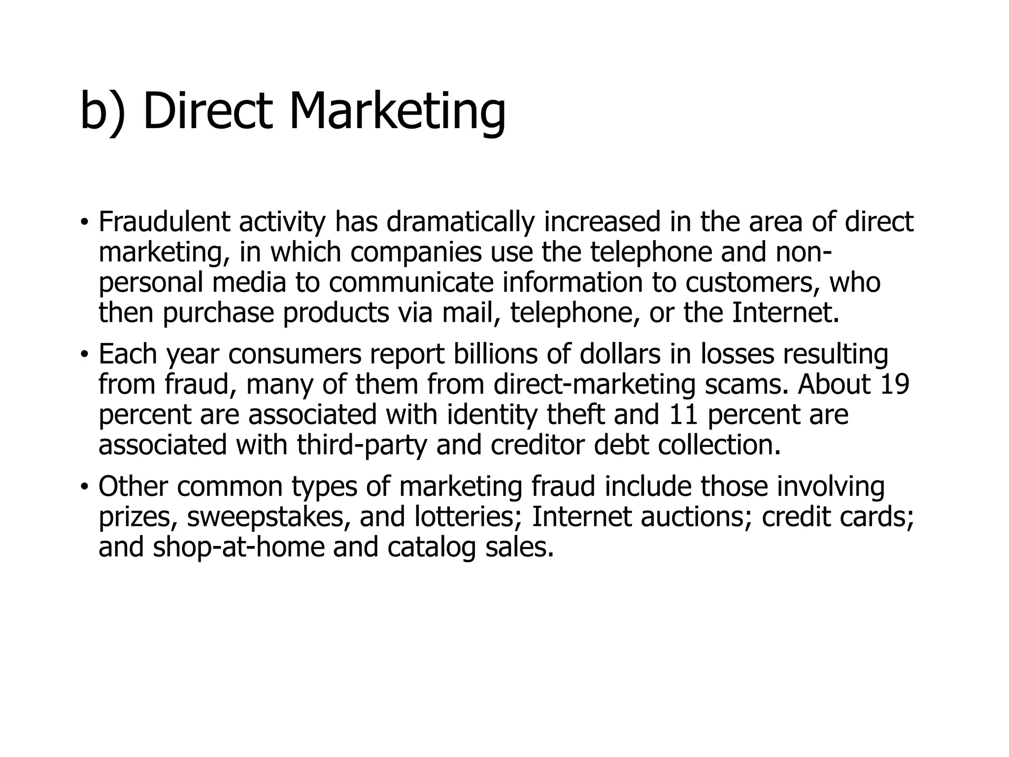 McGraw-Hill/Irwin © 2006 The McGraw-Hill Companies, Inc. All rights reserved.
b) Direct Marketing
• Fraudulent activity has dramatically increased in the area of direct
marketing, in which companies use the telephone and non-
personal media to communicate information to customers, who
then purchase products via mail, telephone, or the Internet.
• Each year consumers report billions of dollars in losses resulting
from fraud, many of them from direct-marketing scams. About 19
percent are associated with identity theft and 11 percent are
associated with third-party and creditor debt collection.
• Other common types of marketing fraud include those involving
prizes, sweepstakes, and lotteries; Internet auctions; credit cards;
and shop-at-home and catalog sales.
 