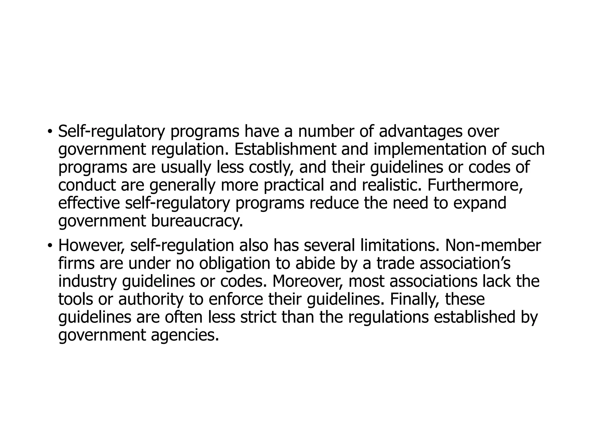 McGraw-Hill/Irwin © 2006 The McGraw-Hill Companies, Inc. All rights reserved.
• Self-regulatory programs have a number of advantages over
government regulation. Establishment and implementation of such
programs are usually less costly, and their guidelines or codes of
conduct are generally more practical and realistic. Furthermore,
effective self-regulatory programs reduce the need to expand
government bureaucracy.
• However, self-regulation also has several limitations. Non-member
firms are under no obligation to abide by a trade association’s
industry guidelines or codes. Moreover, most associations lack the
tools or authority to enforce their guidelines. Finally, these
guidelines are often less strict than the regulations established by
government agencies.
 