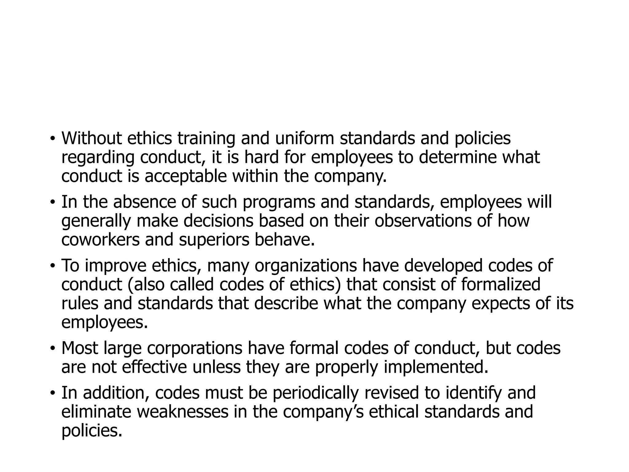 McGraw-Hill/Irwin © 2006 The McGraw-Hill Companies, Inc. All rights reserved.
• Without ethics training and uniform standards and policies
regarding conduct, it is hard for employees to determine what
conduct is acceptable within the company.
• In the absence of such programs and standards, employees will
generally make decisions based on their observations of how
coworkers and superiors behave.
• To improve ethics, many organizations have developed codes of
conduct (also called codes of ethics) that consist of formalized
rules and standards that describe what the company expects of its
employees.
• Most large corporations have formal codes of conduct, but codes
are not effective unless they are properly implemented.
• In addition, codes must be periodically revised to identify and
eliminate weaknesses in the company’s ethical standards and
policies.
 