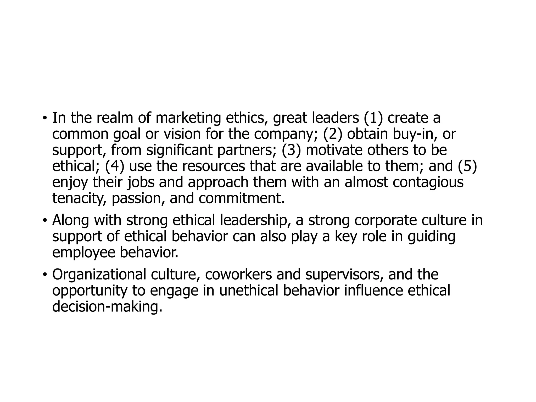 McGraw-Hill/Irwin © 2006 The McGraw-Hill Companies, Inc. All rights reserved.
• In the realm of marketing ethics, great leaders (1) create a
common goal or vision for the company; (2) obtain buy-in, or
support, from significant partners; (3) motivate others to be
ethical; (4) use the resources that are available to them; and (5)
enjoy their jobs and approach them with an almost contagious
tenacity, passion, and commitment.
• Along with strong ethical leadership, a strong corporate culture in
support of ethical behavior can also play a key role in guiding
employee behavior.
• Organizational culture, coworkers and supervisors, and the
opportunity to engage in unethical behavior influence ethical
decision-making.
 