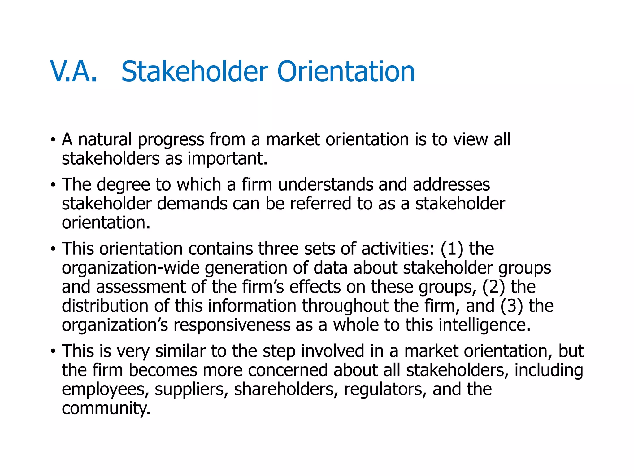 McGraw-Hill/Irwin © 2006 The McGraw-Hill Companies, Inc. All rights reserved.
V.A. Stakeholder Orientation
• A natural progress from a market orientation is to view all
stakeholders as important.
• The degree to which a firm understands and addresses
stakeholder demands can be referred to as a stakeholder
orientation.
• This orientation contains three sets of activities: (1) the
organization-wide generation of data about stakeholder groups
and assessment of the firm’s effects on these groups, (2) the
distribution of this information throughout the firm, and (3) the
organization’s responsiveness as a whole to this intelligence.
• This is very similar to the step involved in a market orientation, but
the firm becomes more concerned about all stakeholders, including
employees, suppliers, shareholders, regulators, and the
community.
 
