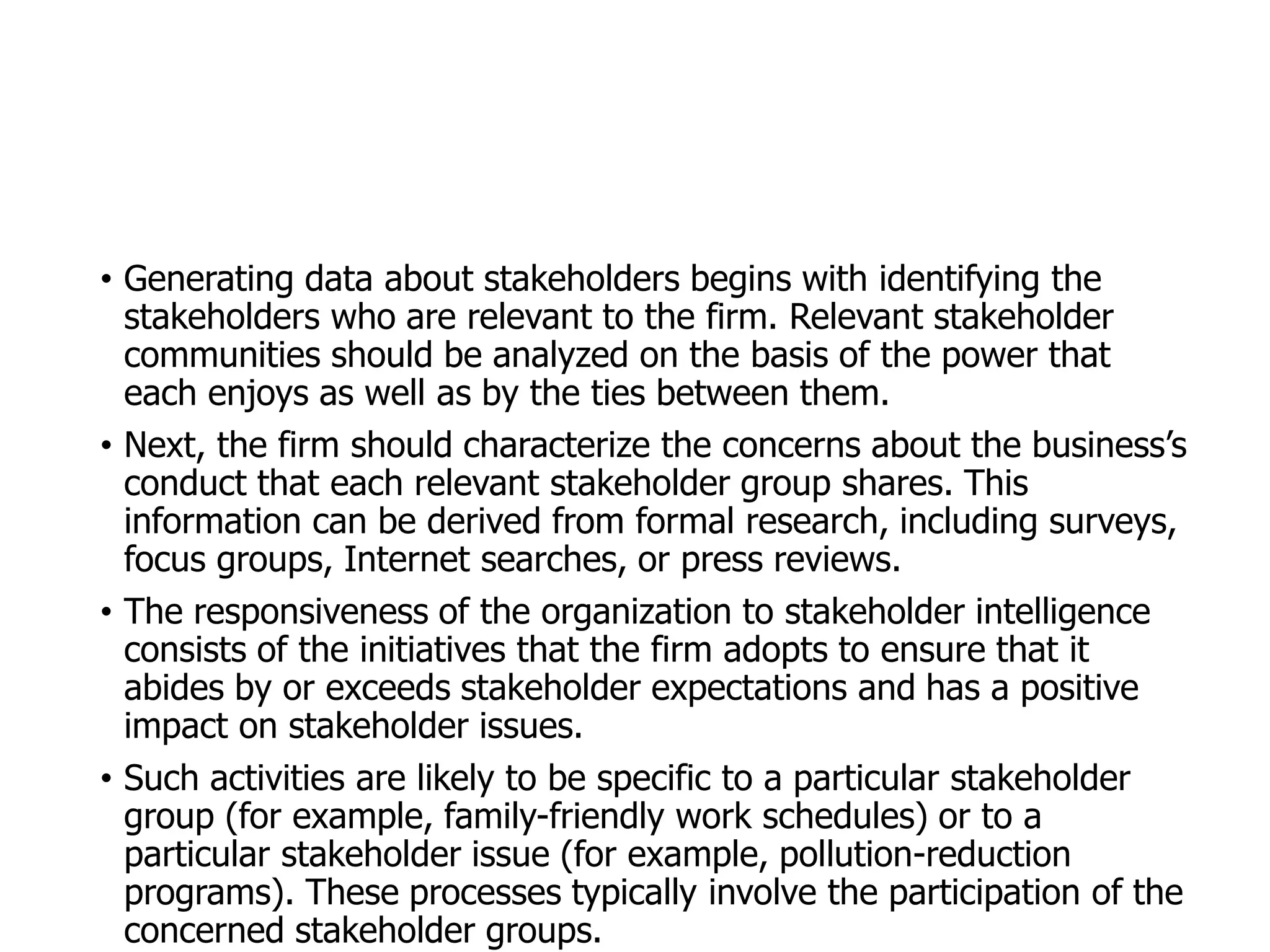 McGraw-Hill/Irwin © 2006 The McGraw-Hill Companies, Inc. All rights reserved.
• Generating data about stakeholders begins with identifying the
stakeholders who are relevant to the firm. Relevant stakeholder
communities should be analyzed on the basis of the power that
each enjoys as well as by the ties between them.
• Next, the firm should characterize the concerns about the business’s
conduct that each relevant stakeholder group shares. This
information can be derived from formal research, including surveys,
focus groups, Internet searches, or press reviews.
• The responsiveness of the organization to stakeholder intelligence
consists of the initiatives that the firm adopts to ensure that it
abides by or exceeds stakeholder expectations and has a positive
impact on stakeholder issues.
• Such activities are likely to be specific to a particular stakeholder
group (for example, family-friendly work schedules) or to a
particular stakeholder issue (for example, pollution-reduction
programs). These processes typically involve the participation of the
concerned stakeholder groups.
 