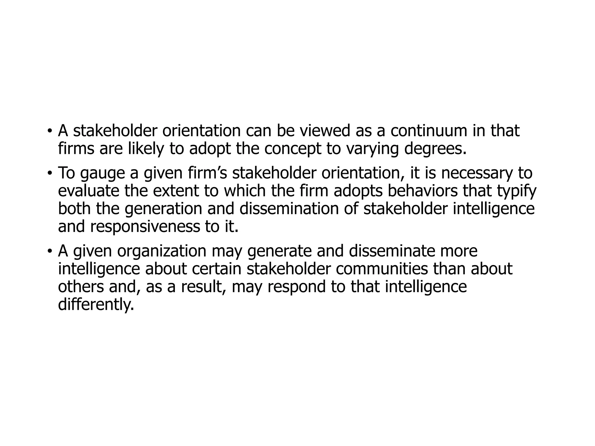 McGraw-Hill/Irwin © 2006 The McGraw-Hill Companies, Inc. All rights reserved.
• A stakeholder orientation can be viewed as a continuum in that
firms are likely to adopt the concept to varying degrees.
• To gauge a given firm’s stakeholder orientation, it is necessary to
evaluate the extent to which the firm adopts behaviors that typify
both the generation and dissemination of stakeholder intelligence
and responsiveness to it.
• A given organization may generate and disseminate more
intelligence about certain stakeholder communities than about
others and, as a result, may respond to that intelligence
differently.
 