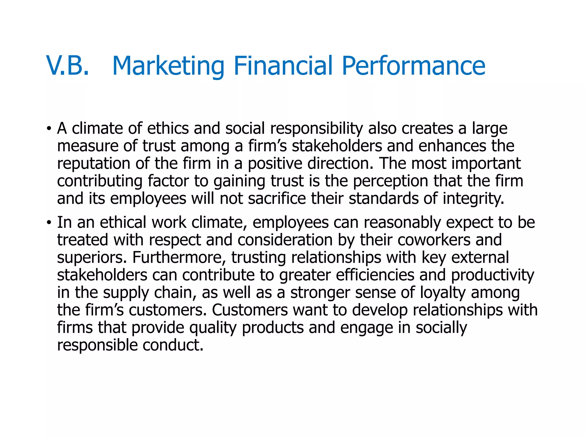 McGraw-Hill/Irwin © 2006 The McGraw-Hill Companies, Inc. All rights reserved.
V.B. Marketing Financial Performance
• A climate of ethics and social responsibility also creates a large
measure of trust among a firm’s stakeholders and enhances the
reputation of the firm in a positive direction. The most important
contributing factor to gaining trust is the perception that the firm
and its employees will not sacrifice their standards of integrity.
• In an ethical work climate, employees can reasonably expect to be
treated with respect and consideration by their coworkers and
superiors. Furthermore, trusting relationships with key external
stakeholders can contribute to greater efficiencies and productivity
in the supply chain, as well as a stronger sense of loyalty among
the firm’s customers. Customers want to develop relationships with
firms that provide quality products and engage in socially
responsible conduct.
 