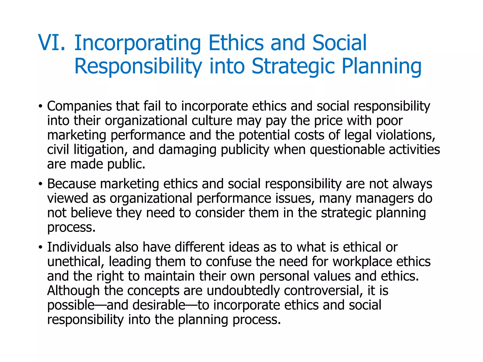 McGraw-Hill/Irwin © 2006 The McGraw-Hill Companies, Inc. All rights reserved.
VI. Incorporating Ethics and Social
Responsibility into Strategic Planning
• Companies that fail to incorporate ethics and social responsibility
into their organizational culture may pay the price with poor
marketing performance and the potential costs of legal violations,
civil litigation, and damaging publicity when questionable activities
are made public.
• Because marketing ethics and social responsibility are not always
viewed as organizational performance issues, many managers do
not believe they need to consider them in the strategic planning
process.
• Individuals also have different ideas as to what is ethical or
unethical, leading them to confuse the need for workplace ethics
and the right to maintain their own personal values and ethics.
Although the concepts are undoubtedly controversial, it is
possible—and desirable—to incorporate ethics and social
responsibility into the planning process.
 