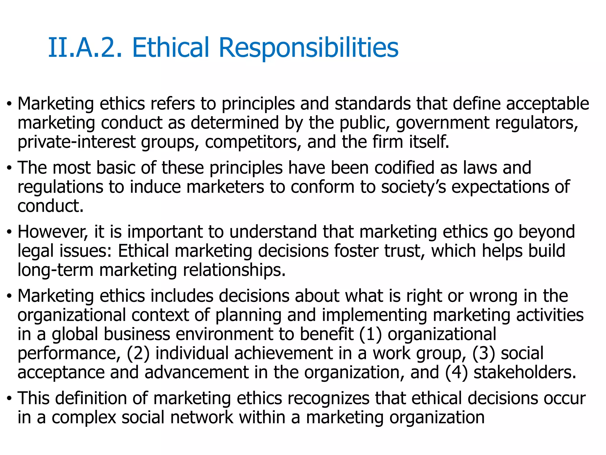 McGraw-Hill/Irwin © 2006 The McGraw-Hill Companies, Inc. All rights reserved.
II.A.2. Ethical Responsibilities
• Marketing ethics refers to principles and standards that define acceptable
marketing conduct as determined by the public, government regulators,
private-interest groups, competitors, and the firm itself.
• The most basic of these principles have been codified as laws and
regulations to induce marketers to conform to society’s expectations of
conduct.
• However, it is important to understand that marketing ethics go beyond
legal issues: Ethical marketing decisions foster trust, which helps build
long-term marketing relationships.
• Marketing ethics includes decisions about what is right or wrong in the
organizational context of planning and implementing marketing activities
in a global business environment to benefit (1) organizational
performance, (2) individual achievement in a work group, (3) social
acceptance and advancement in the organization, and (4) stakeholders.
• This definition of marketing ethics recognizes that ethical decisions occur
in a complex social network within a marketing organization
 