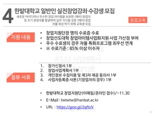 10
533 캠퍼스
#533 비즈니스 모델
#533 사업계획서
#533 창업론
533 캠퍼스 이승원
4
지원 내용
첨뷰 서류
• 창업지원단장 명의 수료증 수료
• 창업선도대학 창업아이템사업화지원 사업 가산점 부여
• 우수 수료생의 경우 자율 특화프로그램 최우선 연계
• ※ 수료기준 : 85% 이상 이수자
창업교육
1. 참가신청서 1부
2. 창업사업계획서 1부
3. 개인정보 수집이용 및 제3자 제공 동의서 1부
4. 사업자등록증 사본(기창업자의 경우) 1부
• 한밭대학교 창업지원단(이메일/온라인 접수)/~11.30
• E-Mail : twtwtw@hanbat.ac.kr
• URL : https://goo.gl/2qftvV
한밭대학교일반인실전창업강좌수강생모집
새로운 아이디어나 우수한 창업 아이템을 보유한 (예비)창업자
및 초기 창업자를 발굴하여 실무 지식을 갖춘 (예비)창업
자를 육성 하기 위해 교육생 모집
 