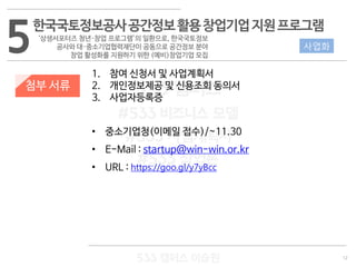 12
533 캠퍼스
#533 비즈니스 모델
#533 사업계획서
#533 창업론
533 캠퍼스 이승원
첨부 서류
1. 참여 신청서 및 사업계획서
2. 개인정보제공 및 신용조회 동의서
3. 사업자등록증
• 중소기업청(이메일 접수)/~11.30
• E-Mail : startup@win-win.or.kr
• URL : https://goo.gl/y7yBcc
5한국국토정보공사공간정보활용창업기업지원프로그램
‘상생서포터즈 청년·창업 프로그램’의 일환으로, 한국국토정보
공사와 대·중소기업협력재단이 공동으로 공간정보 분야
창업 활성화를 지원하기 위한 (예비)창업기업 모집
사업화
 