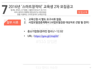 16
533 캠퍼스
#533 비즈니스 모델
#533 사업계획서
#533 창업론
533 캠퍼스 이승원
첨부 서류
1. 교육신청 시 별도 요구서류 없음.
2. 사업모델검증계획서 (사업모델검증 대상자로 선발 될 경우)
• 중소기업청(온라인 접수)/~12.02
• URL : https://goo.gl/JmqGhf
72016년 ‘스마트창작터’ 교육생 2차 모집공고
앱/웹, 콘텐츠, ICT융합, 사물인터넷(IoT) 등 지식
서비스분야의 체험형 창업교육 및 사업모델검
증을 지원하는 스마트창작터 교육생 모집
창업교육
 