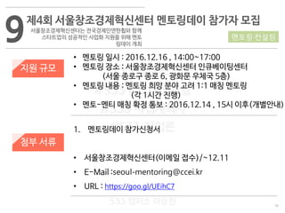 19
533 캠퍼스
#533 비즈니스 모델
#533 사업계획서
#533 창업론
533 캠퍼스 이승원
9제4회 서울창조경제혁신센터 멘토링데이 참가자 모집
서울창조경제혁신센터는 전국경제인연한횝와 함께
스타트업의 성공적인 사업화 지원을 위해 멘토
링데이 개최
지원 규모
• 멘토링 일시 : 2016.12.16 , 14:00~17:00
• 멘토링 장소 : 서울창조경제혁신센터 인큐베이팅센터
(서울 종로구 종로 6, 광화문 우체국 5층)
• 멘토링 내용 : 멘토링 희망 분야 고려 1:1 매칭 멘토링
(각 1시간 진행)
• 멘토-멘티 매칭 확정 통보 : 2016.12.14 , 15시 이후(개별안내)
멘토링·컨설팅
첨부 서류
1. 멘토링데이 참가신청서
• 서울창조경제혁신센터(이메일 접수)/~12.11
• E-Mail :seoul-mentoring@ccei.kr
• URL : https://goo.gl/UEihC7
 