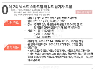 20
533 캠퍼스
#533 비즈니스 모델
#533 사업계획서
#533 창업론
533 캠퍼스 이승원
0제 2회 넥스트 스타트업 어워드 참가자 모집
경기도는 2016년 한 해 동안 우수한 성과를 거둔 문화
콘텐츠융합 분야 스타트업을 선정·시상하고 도내
청년 스타트업에게 격려와 소통을 위한 장을 개최
지원 규모
행사 내용
• 대상 : 경기도 내 문화콘텐츠융합 분야 스타트업
• 일시 : 2016.12.27, 14:00~18:00
• 장소 : 경기도 성남시 분당구 대왕판교로 645번길 12,
경기창조경제혁신센터 지하 2층 국제회의장
• 시상 - 1위 : 1,500만원
- 2위 : 1,200만원
- 3위 : 800만원
• 서류평가 : 2016.12.14~2016.12.15 , 10개팀 선정
• 본 행사(메인피칭) : 2016.12.27(예정) , 3개팀 선정
• 선정기준
- 스타트업(구성원/비전/구성계기), 사업프로젝트(아이템)
- 예비창업과 스타트업으로 성장과정, 창업이후 성과(일자리창
출/매출액/글로벌진출/투자유치/사회기여/인지도 등), 앞으로
의 사업계획
행사·네트워크
 