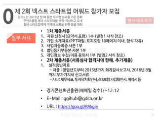 21
533 캠퍼스
#533 비즈니스 모델
#533 사업계획서
#533 창업론
533 캠퍼스 이승원
첨부 서류
• 1차 제출서류
1. 지원 신청서(요약서 포함) 1부 (별첨1 서식 참조)
2. 기업 소개자료(PPT파일, 표지포함 10페이지 이내, 형식 자유)
3. 사업자등록증 사본 1부
4. 법인등기부등본 사본 1부
5. 개인정보 수집/이용 동의서 1부 (별첨2 서식 참조)
• 2차 제출서류(서류심사 합격자에 한해, 추가제출)
1. 실적증빙자료
- 매출 : 창업년도부터 2015년까지 회계감사보고서, 2016년 8월
까지 부가가치세 신고서류
-기타:재무제표,투자유치확인서,4대보험가입확인서,계약서등
• 경기콘텐츠진흥원(에메일 접수)/~12.12
• E-Mail : ggihub@gdca.or.kr
• URL : https://goo.gl/RAkgie
0제 2회 넥스트 스타트업 어워드 참가자 모집
경기도는 2016년 한 해 동안 우수한 성과를 거둔 문화
콘텐츠융합 분야 스타트업을 선정·시상하고 도내
청년 스타트업에게 격려와 소통을 위한 장을 개최
행사·네트워크
 