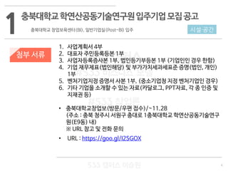 4
533 캠퍼스
#533 비즈니스 모델
#533 사업계획서
#533 창업론
533 캠퍼스 이승원
첨부 서류
1. 사업계획서 4부
2. 대표자 주민등록등본 1부
3. 사업자등록증사본 1부, 법인등기부등본 1부 (기업인인 경우 한함)
4. 기업 재무제표(법인해당) 및 부가가치세과세표준 증명(법인, 개인)
1부
5. 벤처기업지정 증명서 사본 1부. (중소기업청 지정 벤처기업인 경우)
6. 기타 기업을 소개할 수 있는 자료(카달로그, PPT자료, 각 종 인증 및
지재권 등)
• 충북대학교창업보(방문/우편 접수)/~11.28
(주소 : 충북 청주시 서원구 충대로 1충북대학교 학연산공동기술연구
원(E9동) 내)
※ URL 참고 및 전화 문의
• URL : https://goo.gl/I2SGOX
1충북대학교학연산공동기술연구원입주기업모집공고
충북대학교 창업보육센터(BI), 일반기업실(Post-BI) 입주 시설·공간
 