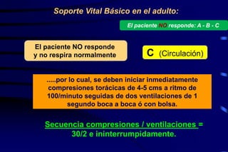 Soporte Vital Básico en el adulto:
Secuencia compresiones / ventilaciones =
30/2 e ininterrumpidamente.
.....por lo cual, se deben iniciar inmediatamente
compresiones torácicas de 4-5 cms a ritmo de
100/minuto seguidas de dos ventilaciones de 1
segundo boca a boca ó con bolsa.
El paciente NO responde
y no respira normalmente C (Circulación)
El paciente NO responde: A - B - C
 