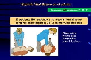 Soporte Vital Básico en el adulto:
El paciente NO responde y no respira normalmente
compresiones torácicas 30 / 2 ininterrumpidamente
El paciente NO responde: A - B - C
El tórax de la
víctima debe
comprimirse
entre 3,5 y 5 cm.
 