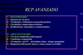 RCP AVANZADO
I – ABCD PRIMARIO
A - Apertura de vía aérea
B – Ventilación: ventilaciones con presión positiva
C – Circulación: compresiones torácicas
D – Desfibrilación: automática o semiautomática
II – ABCD SECUNDARIO
A – Vía aérea: intubación endotraqueal
B – Ventilación: oxigenación
C – Circulación: vías EV – determinar ritmo – drogas apropiadas
D – Diagnóstico diferencial: buscar y tratar causas reversibles
 
