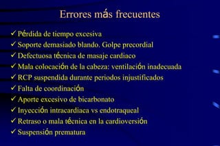 Errores más frecuentes
 Pérdida de tiempo excesiva
 Soporte demasiado blando. Golpe precordial
 Defectuosa técnica de masaje cardiaco
 Mala colocación de la cabeza: ventilación inadecuada
 RCP suspendida durante periodos injustificados
 Falta de coordinación
 Aporte excesivo de bicarbonato
 Inyección intracardiaca vs endotraqueal
 Retraso o mala técnica en la cardioversión
 Suspensión prematura
 