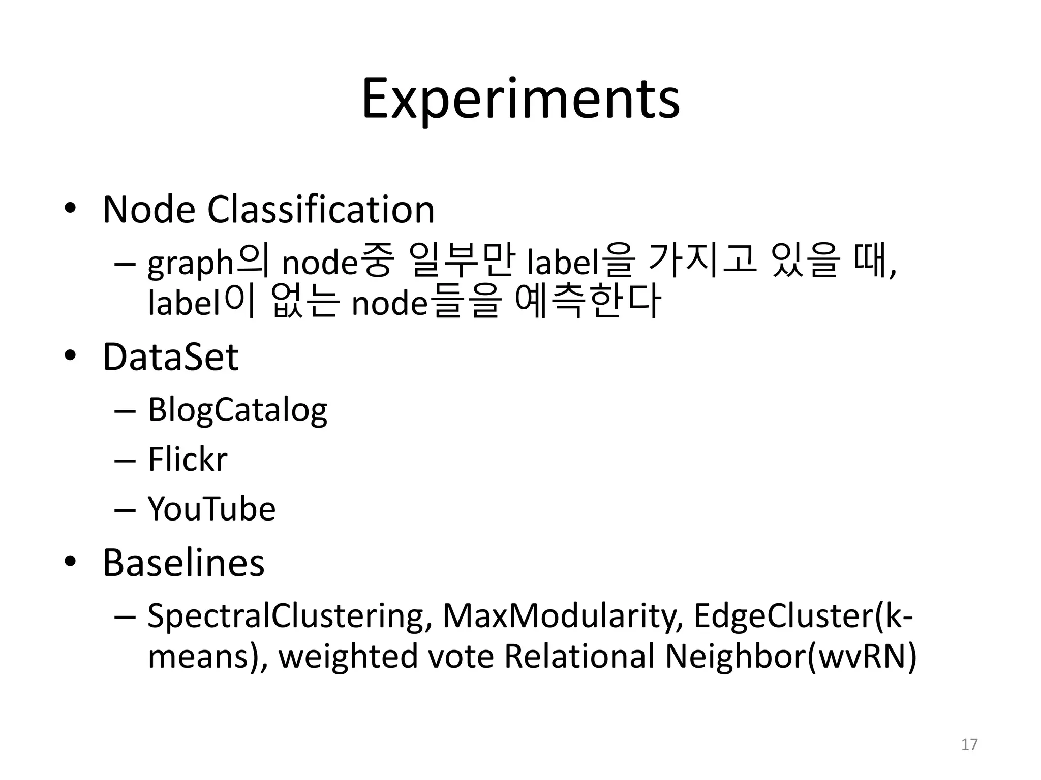 Experiments
• Node Classification
– graph의 node중 일부만 label을 가지고 있을 때,
label이 없는 node들을 예측한다
• DataSet
– BlogCatalog
– Flickr
– YouTube
• Baselines
– SpectralClustering, MaxModularity, EdgeCluster(k-
means), weighted vote Relational Neighbor(wvRN)
17
 