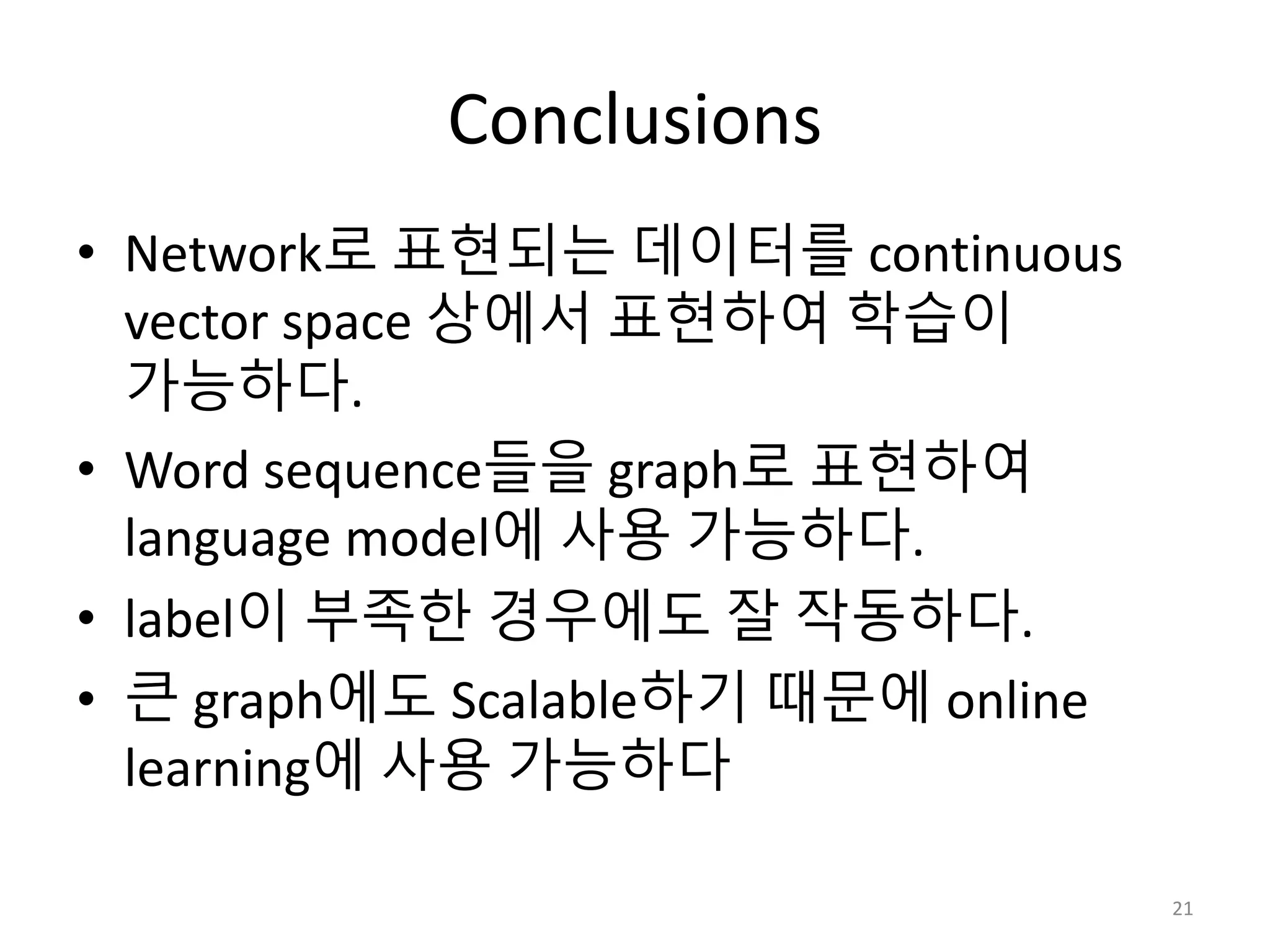 Conclusions
• Network로 표현되는 데이터를 continuous
vector space 상에서 표현하여 학습이
가능하다.
• Word sequence들을 graph로 표현하여
language model에 사용 가능하다.
• label이 부족한 경우에도 잘 작동하다.
• 큰 graph에도 Scalable하기 때문에 online
learning에 사용 가능하다
21
 