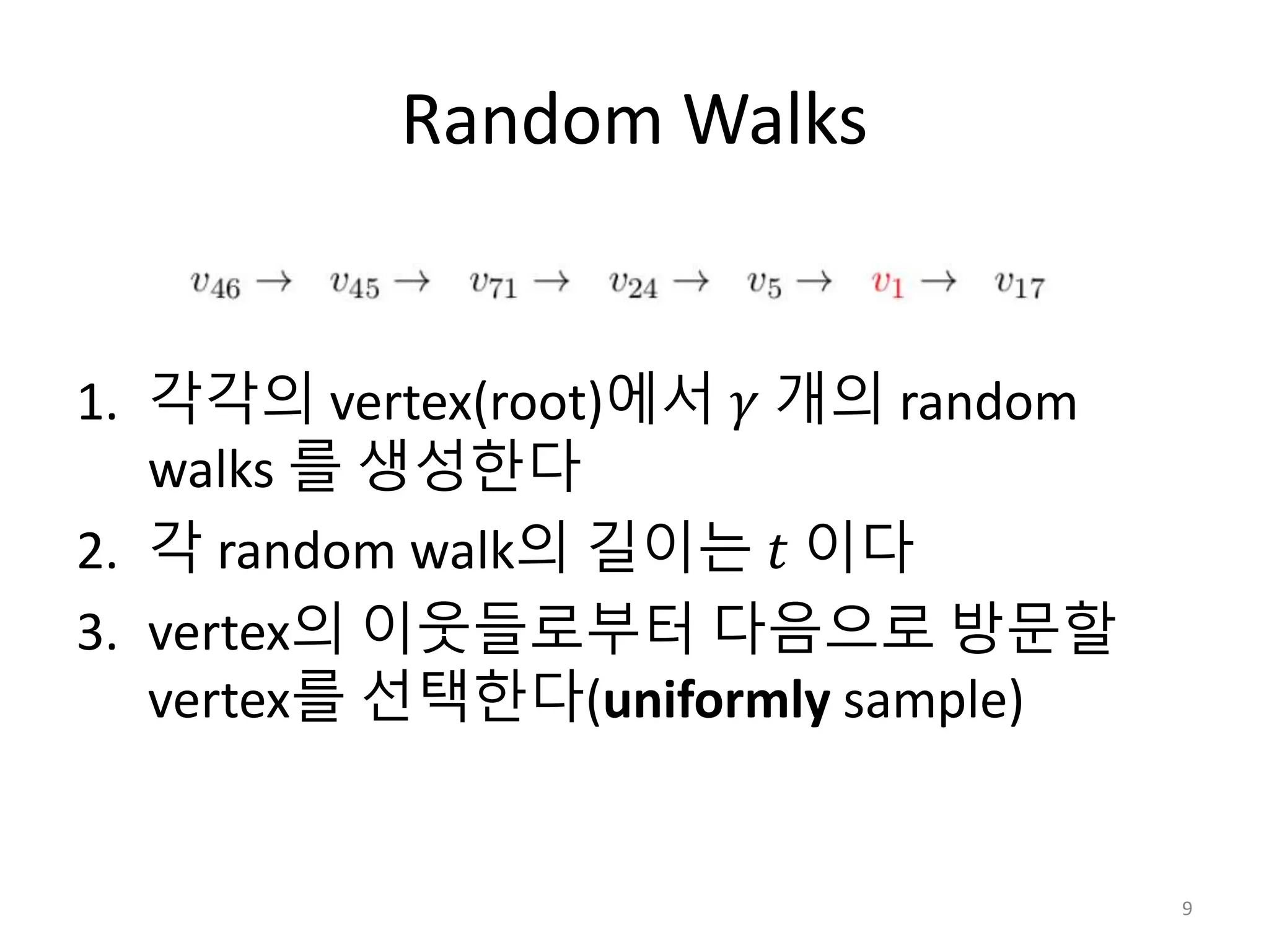 Random Walks
1. 각각의 vertex(root)에서 𝛾 개의 random
walks 를 생성한다
2. 각 random walk의 길이는 𝑡 이다
3. vertex의 이웃들로부터 다음으로 방문할
vertex를 선택한다(uniformly sample)
9
 