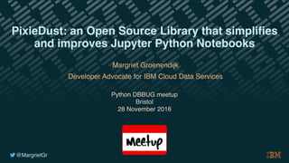 @MargrietGr
Margriet Groenendijk
Developer Advocate for IBM Cloud Data Services
Python DBBUG meetup
Bristol
28 November 2016
PixieDust: an Open Source Library that simplifies
and improves Jupyter Python Notebooks
 