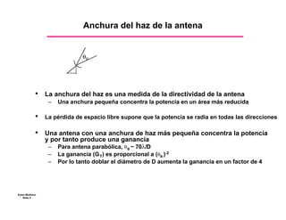 Anchura del haz de la antena



                               θB




            •    La anchura del haz es una medida de la directividad de la antena
                  –   Una anchura pequeña concentra la potencia en un área más reducida

            •    La pérdida de espacio libre supone que la potencia se radia en todas las direcciones

            •	   Una antena con una anchura de haz más pequeña concentra la potencia
                 y por tanto produce una ganancia
                  –   Para antena parabólica, θ B ~ 70λ/D
                  –   La ganancia (G T) es proporcional a (θB )-2
                  –   Por lo tanto doblar el diámetro de D aumenta la ganancia en un factor de 4




Eytan Modiano
    Slide 4
 