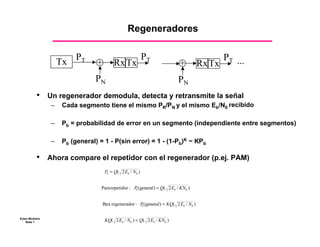 Regeneradores

                                                           PT
                     Tx PT       +       Rx Tx                             +          Rx Tx
                                                                                            PT ...

                                PN                                         PN
          •     Un regenerador demodula, detecta y retransmite la señal
                 –   Cada segmento tiene el mismo PR/PN y el mismo Eb/N0 recibido

                 –   Pb = probabilidad de error en un segmento (independiente entre segmentos)

                 –   Pb (general) = 1 - P(sin error) = 1 - (1-Pb)K ~ KPb

          •	    Ahora compare el repetidor con el regenerador (p.ej. PAM)
                                     Pb = Q( 2 Eb / N0 )


                                   Para repetidor : P (general) = Q( 2 Eb / KN0 )
                                                     b




                                   Para regenerador : P (general) = KQ( 2 Eb / N0 )
                                                       b



Eytan Modiano
    Slide 7                          KQ( 2 Eb / N0 ) < Q( 2 Eb / KN0 )
 