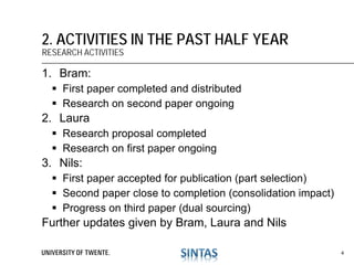 1. Bram:
 First paper completed and distributed
 Research on second paper ongoing
2. Laura
 Research proposal completed
 Research on first paper ongoing
3. Nils:
 First paper accepted for publication (part selection)
 Second paper close to completion (consolidation impact)
 Progress on third paper (dual sourcing)
Further updates given by Bram, Laura and Nils
2. ACTIVITIES IN THE PAST HALF YEAR
RESEARCH ACTIVITIES
4
 