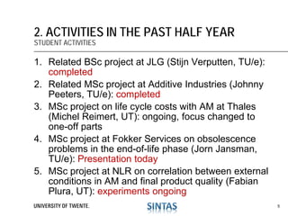 1. Related BSc project at JLG (Stijn Verputten, TU/e):
completed
2. Related MSc project at Additive Industries (Johnny
Peeters, TU/e): completed
3. MSc project on life cycle costs with AM at Thales
(Michel Reimert, UT): ongoing, focus changed to
one-off parts
4. MSc project at Fokker Services on obsolescence
problems in the end-of-life phase (Jorn Jansman,
TU/e): Presentation today
5. MSc project at NLR on correlation between external
conditions in AM and final product quality (Fabian
Plura, UT): experiments ongoing
2. ACTIVITIES IN THE PAST HALF YEAR
STUDENT ACTIVITIES
5
 