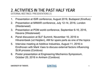 1. Presentation at ISIR conference, August 2016, Budapest (Knofius)
2. Presentation at MIMAR conference, July 12-14, 2016, London
(Westerweel)
3. Presentation at POM world conference, September 6-10, 2016,
Havana (Westerweel)
4. Panel discussion at SLF Summit, November 10, 2016 in
Hilvarenbeek (vd Heijden), AM for spare parts as one of the topics
5. Interview meeting at Additive Industries, August 11, 2016 in
Eindhoven with Mark Vaes to discuss external factors influencing
SLM process (Cordova)
6. Poster presentation at Engineering Mechanics Symposium,
October 25; 2016 in Arnhem (Cordova)
2. ACTIVITIES IN THE PAST HALF YEAR
EXTERNAL MEETINGS / PRESENTATIONS (1)
6
 