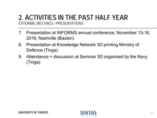 7. Presentation at INFORMS annual conference, November 13-16,
2016, Nashville (Basten)
8. Presentation at Knowledge Network 3D printing Ministry of
Defence (Tinga)
9. Attendance + discussion at Seminar 3D organised by the Navy
(Tinga)
2. ACTIVITIES IN THE PAST HALF YEAR
EXTERNAL MEETINGS / PRESENTATIONS
7
 